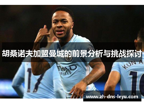 胡桑诺夫加盟曼城的前景分析与挑战探讨