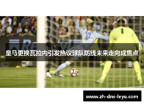 皇马更换瓦拉内引发热议球队防线未来走向成焦点