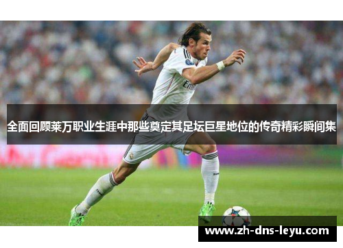 全面回顾莱万职业生涯中那些奠定其足坛巨星地位的传奇精彩瞬间集