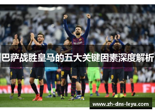 巴萨战胜皇马的五大关键因素深度解析 巴萨战胜皇马的五大关键因素深度解析