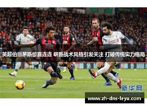 英超伯恩茅斯惊喜连连 崭新战术风格引发关注 打破传统实力格局