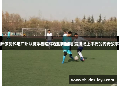 萨尔瓦多与广州队携手创造辉煌时刻回顾 竞技场上不朽的传奇故事