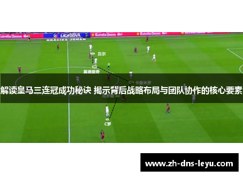 解读皇马三连冠成功秘诀 揭示背后战略布局与团队协作的核心要素