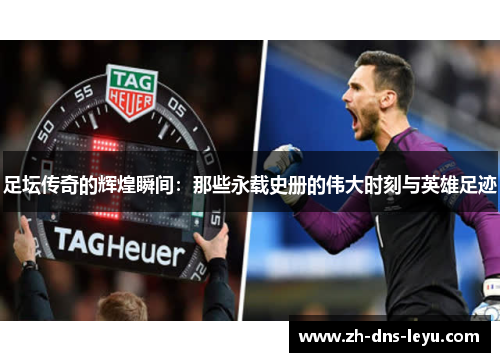 足坛传奇的辉煌瞬间：那些永载史册的伟大时刻与英雄足迹