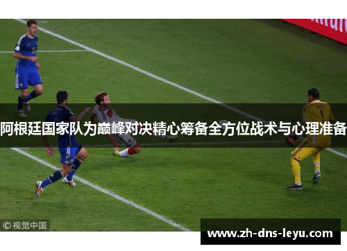 阿根廷国家队为巅峰对决精心筹备全方位战术与心理准备