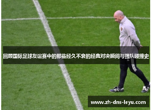 回顾国际足球友谊赛中的那些经久不衰的经典对决瞬间与强队碰撞史
