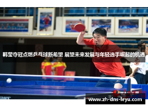 韩莹夺冠点燃乒乓球新希望 展望未来发展与年轻选手崛起的机遇