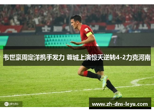 韦世豪周定洋携手发力 蓉城上演惊天逆转4-2力克河南