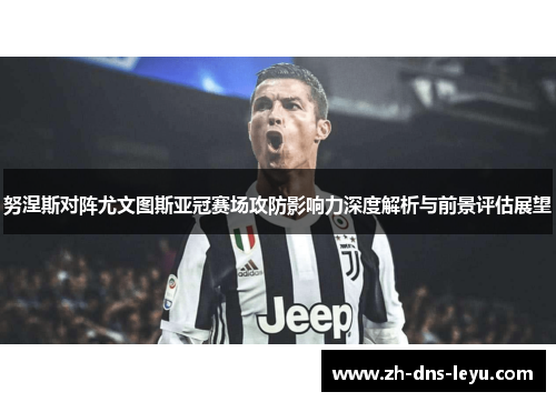 努涅斯对阵尤文图斯亚冠赛场攻防影响力深度解析与前景评估展望