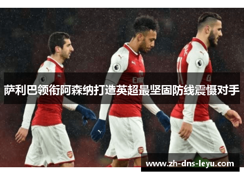 萨利巴领衔阿森纳打造英超最坚固防线震慑对手 萨利巴领衔阿森纳打造英超最坚固防线震慑对手