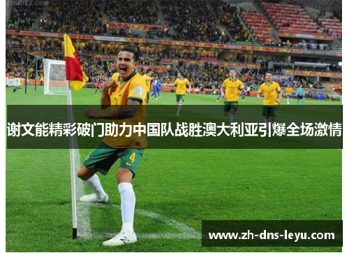 谢文能精彩破门助力中国队战胜澳大利亚引爆全场激情