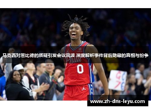 马克西对恩比德的质疑引发会议风波 深度解析事件背后隐藏的真相与纷争