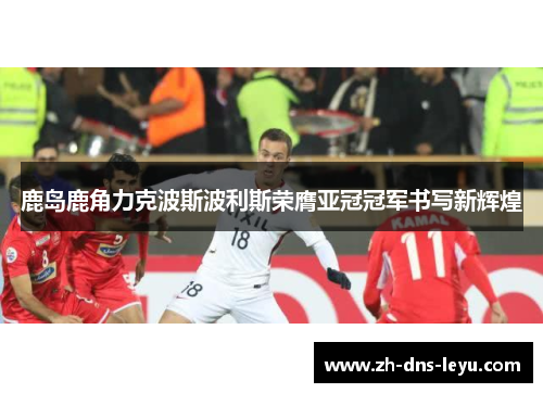 鹿岛鹿角力克波斯波利斯荣膺亚冠冠军书写新辉煌