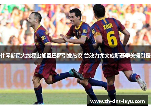 什琴斯尼火线复出加盟巴萨引发热议 曾效力尤文成新赛季关键引援